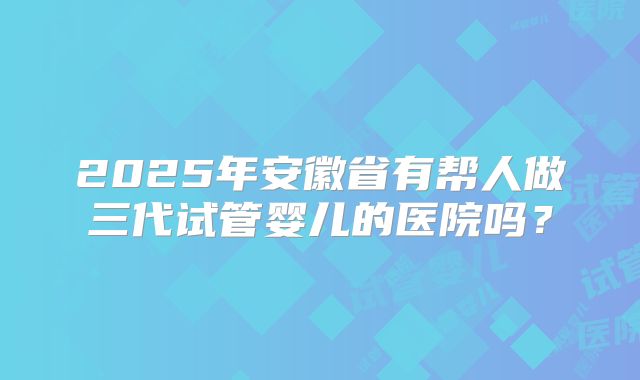 2025年安徽省有帮人做三代试管婴儿的医院吗？