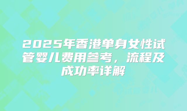 2025年香港单身女性试管婴儿费用参考，流程及成功率详解