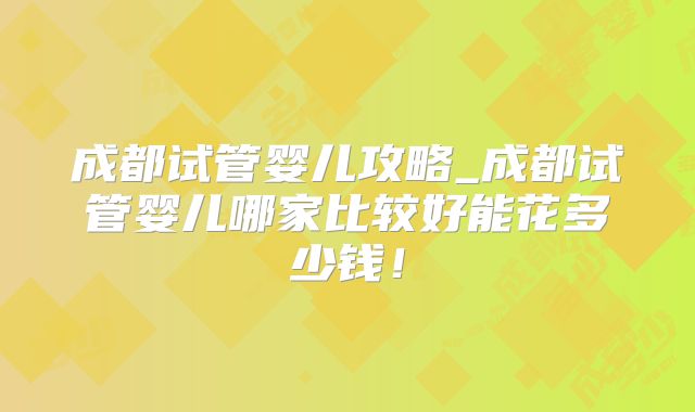 成都试管婴儿攻略_成都试管婴儿哪家比较好能花多少钱！