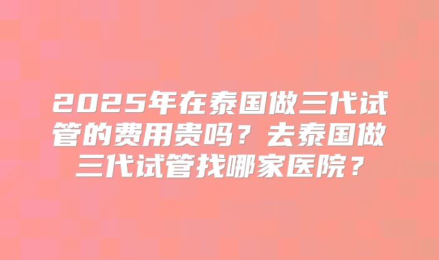 2025年在泰国做三代试管的费用贵吗？去泰国做三代试管找哪家医院？