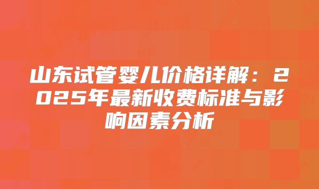 山东试管婴儿价格详解：2025年最新收费标准与影响因素分析
