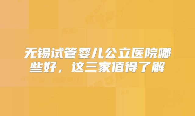 无锡试管婴儿公立医院哪些好,这三家值得了解