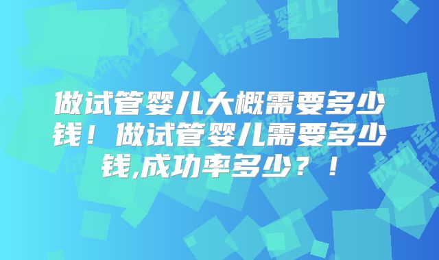 做试管婴儿大概需要多少钱！做试管婴儿需要多少钱,成功率多少？！