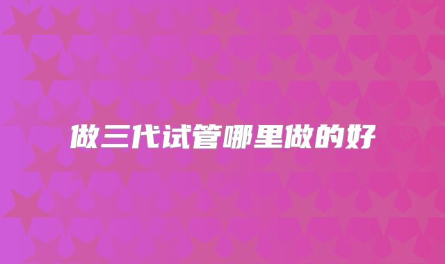 做三代试管哪里做的好