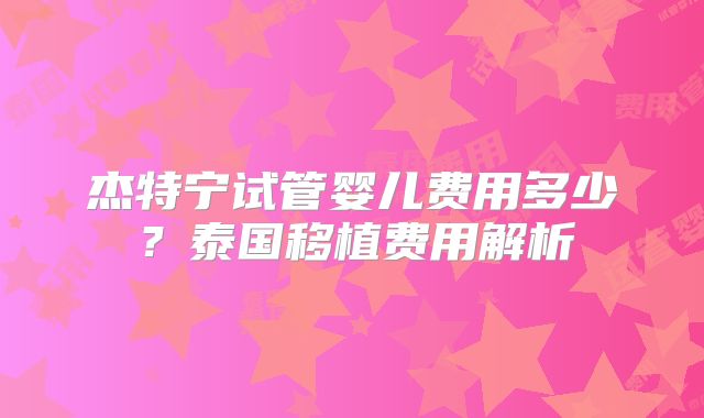 杰特宁试管婴儿费用多少?泰国移植费用解析