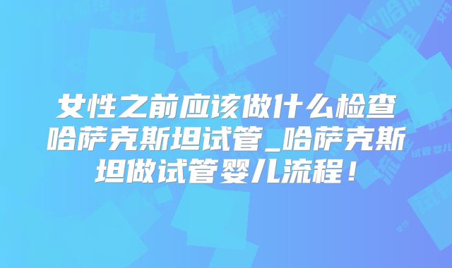 女性之前应该做什么检查哈萨克斯坦试管_哈萨克斯坦做试管婴儿流程！