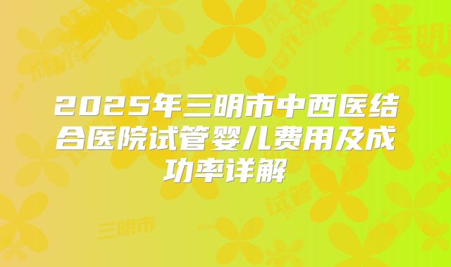 2025年三明市中西医结合医院试管婴儿费用及成功率详解