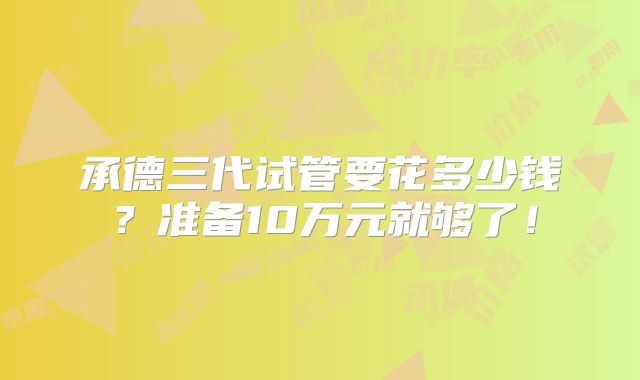 承德三代试管要花多少钱？准备10万元就够了！