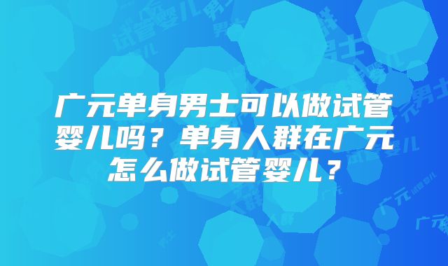 广元单身男士可以做试管婴儿吗？单身人群在广元怎么做试管婴儿？