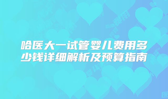 哈医大一试管婴儿费用多少钱详细解析及预算指南