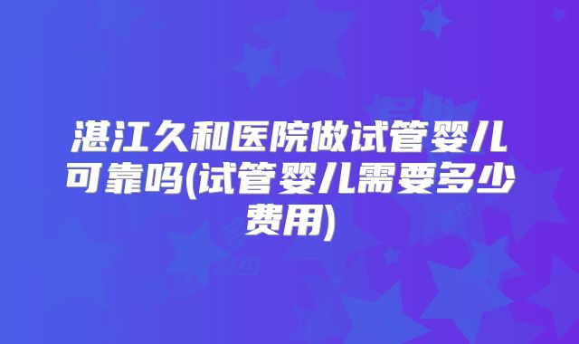 湛江久和医院做试管婴儿可靠吗(试管婴儿需要多少费用)