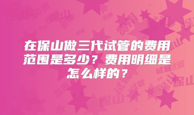 在保山做三代试管的费用范围是多少?费用明细是怎么样的?