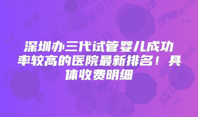 深圳办三代试管婴儿成功率较高的医院最新排名！具体收费明细