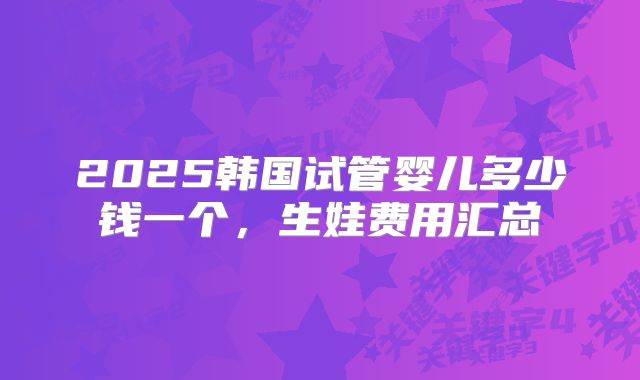 2025韩国试管婴儿多少钱一个,生娃费用汇总