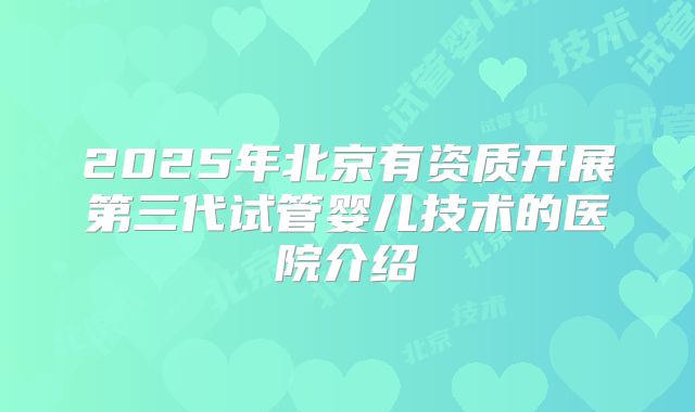 2025年北京有资质开展第三代试管婴儿技术的医院介绍