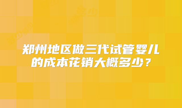 郑州地区做三代试管婴儿的成本花销大概多少？