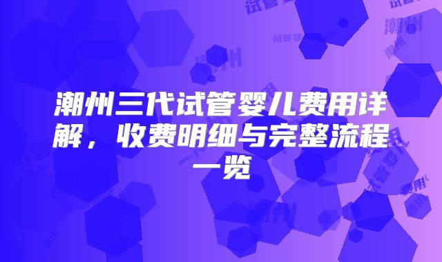 潮州三代试管婴儿费用详解，收费明细与完整流程一览