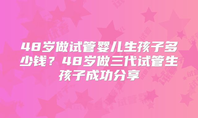 48岁做试管婴儿生孩子多少钱？48岁做三代试管生孩子成功分享