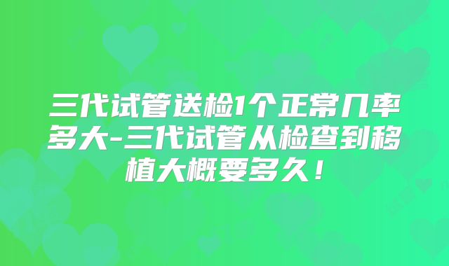 三代试管送检1个正常几率多大-三代试管从检查到移植大概要多久！