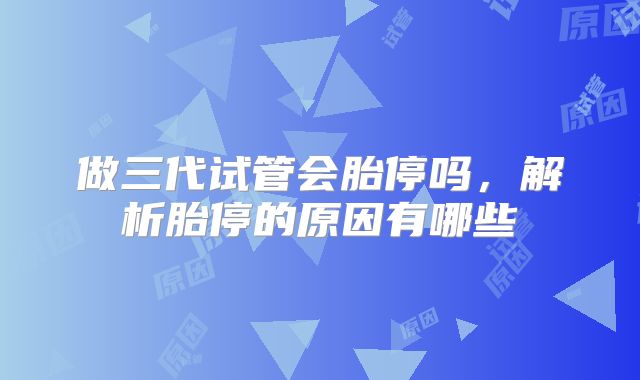 做三代试管会胎停吗,解析胎停的原因有哪些