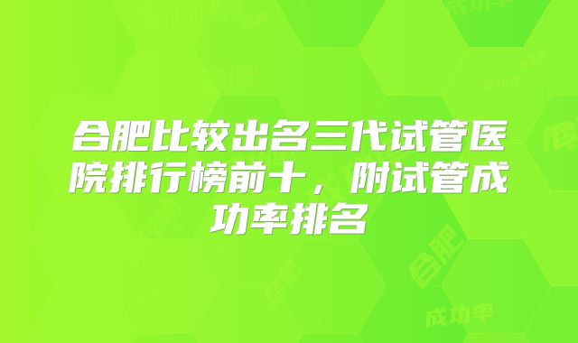 合肥比较出名三代试管医院排行榜前十，附试管成功率排名