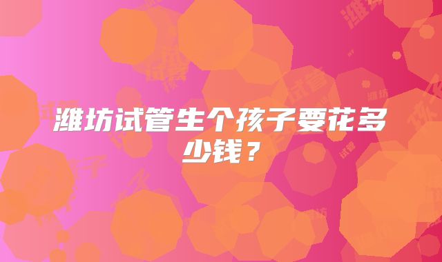 潍坊试管生个孩子要花多少钱?