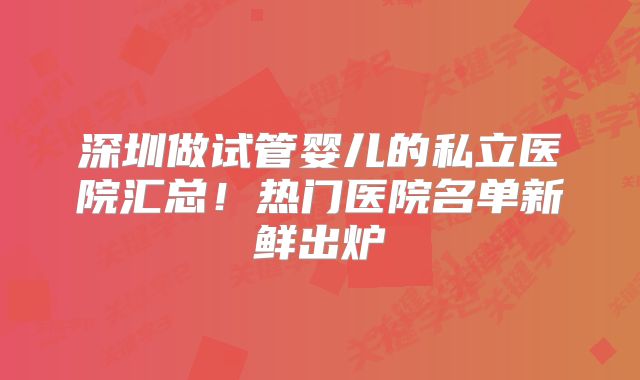 深圳做试管婴儿的私立医院汇总！热门医院名单新鲜出炉