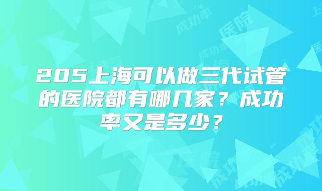 205上海可以做三代试管的医院都有哪几家？成功率又是多少？
