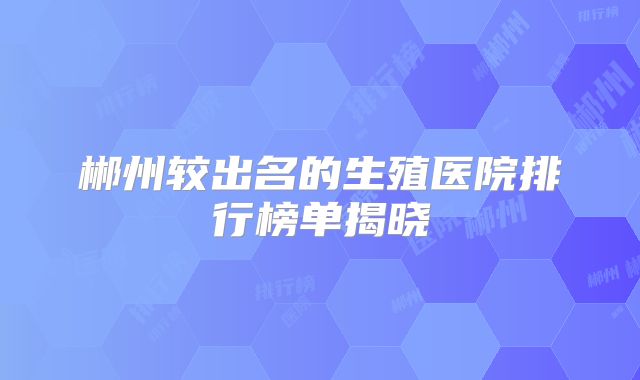 郴州较出名的生殖医院排行榜单揭晓