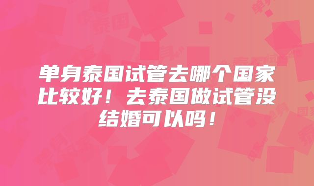 单身泰国试管去哪个国家比较好！去泰国做试管没结婚可以吗！