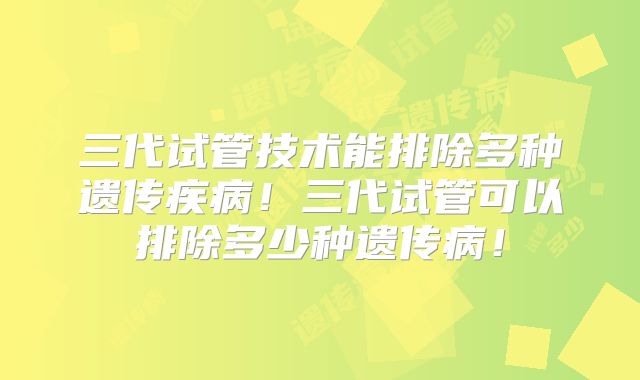 三代试管技术能排除多种遗传疾病!三代试管可以排除多少种遗传病!