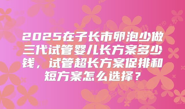2025在子长市卵泡少做三代试管婴儿长方案多少钱，试管超长方案促排和短方案怎么选择？