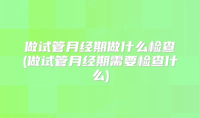 做试管月经期做什么检查(做试管月经期需要检查什么)
