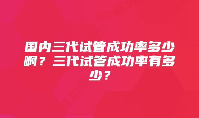 国内三代试管成功率多少啊?三代试管成功率有多少?