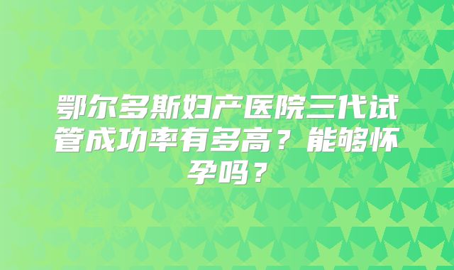 鄂尔多斯妇产医院三代试管成功率有多高?能够怀孕吗?