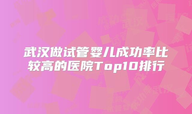 武汉做试管婴儿成功率比较高的医院Top10排行