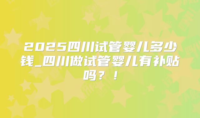 2025四川试管婴儿多少钱_四川做试管婴儿有补贴吗?!