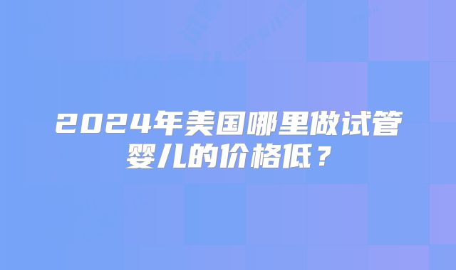 2024年美国哪里做试管婴儿的价格低？