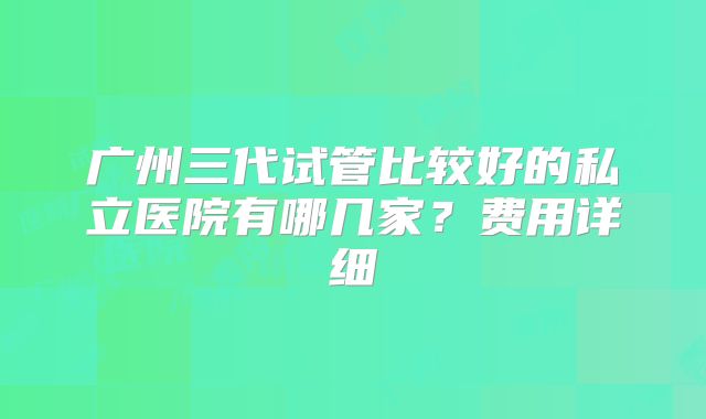 广州三代试管比较好的私立医院有哪几家?费用详细