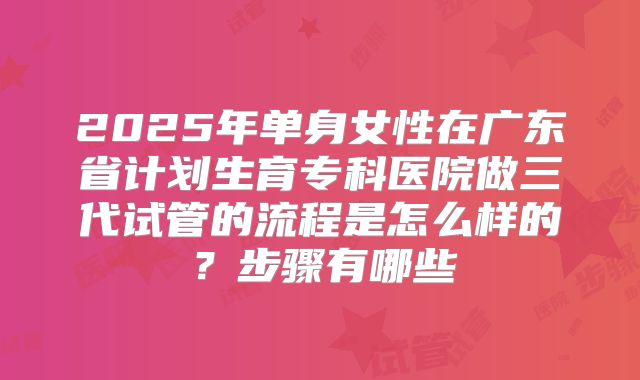 2025年单身女性在广东省计划生育专科医院做三代试管的流程是怎么样的?步骤有哪些