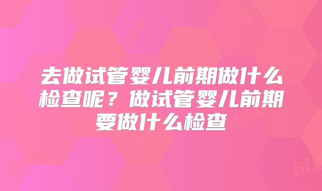 去做试管婴儿前期做什么检查呢？做试管婴儿前期要做什么检查