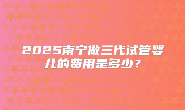 2025南宁做三代试管婴儿的费用是多少？