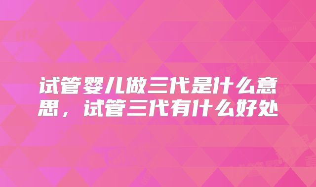 试管婴儿做三代是什么意思，试管三代有什么好处