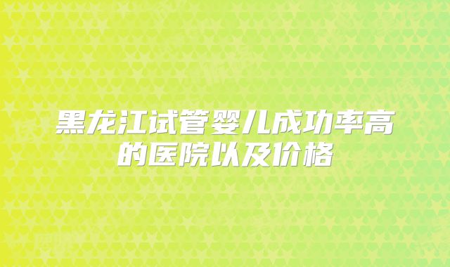 黑龙江试管婴儿成功率高的医院以及价格