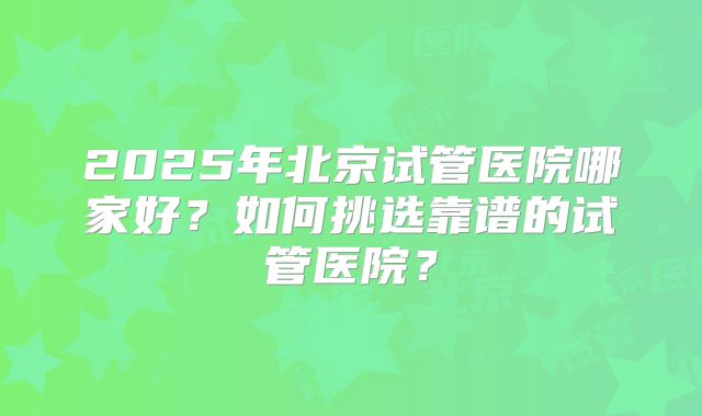 2025年北京试管医院哪家好？如何挑选靠谱的试管医院？
