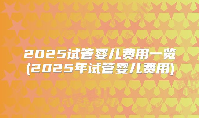2025试管婴儿费用一览(2025年试管婴儿费用)