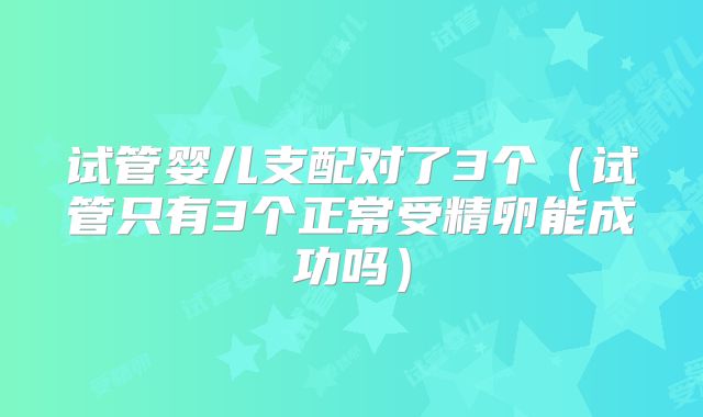 试管婴儿支配对了3个（试管只有3个正常受精卵能成功吗）