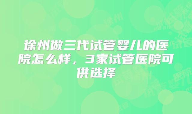 徐州做三代试管婴儿的医院怎么样，3家试管医院可供选择