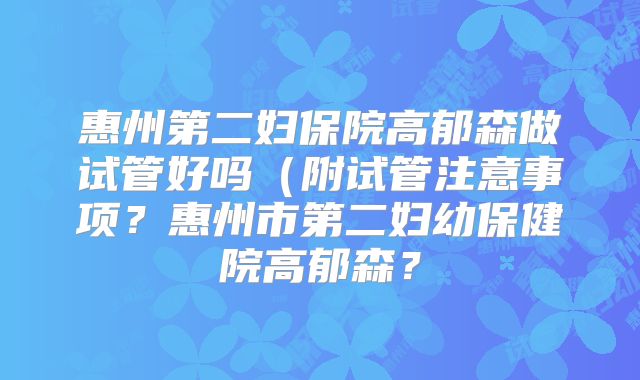 惠州第二妇保院高郁森做试管好吗（附试管注意事项？惠州市第二妇幼保健院高郁森？