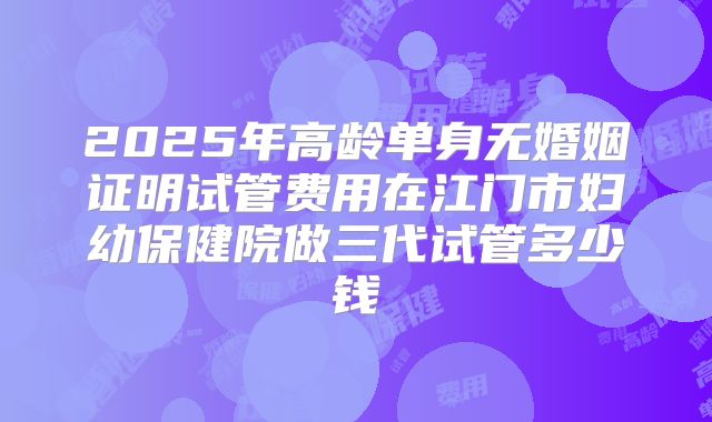 2025年高龄单身无婚姻证明试管费用在江门市妇幼保健院做三代试管多少钱